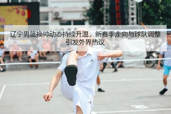 辽宁男篮换帅动态持续升温，新赛季走向与球队调整引发外界热议