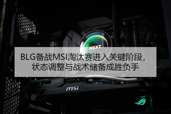 BLG备战MSI淘汰赛进入关键阶段，状态调整与战术储备成胜负手