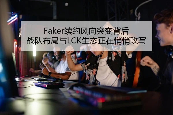 Faker续约风向突变背后 战队布局与LCK生态正在悄悄改写